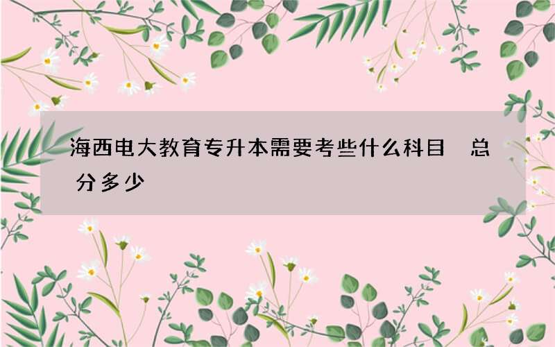 海西电大教育专升本需要考些什么科目 总分多少